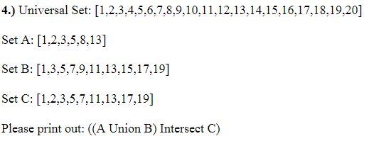 4.) Universal Set: [1,2,3,4,5,6,7,8,9,10,11,12,13,14,15,16,17,18,19,20]
Set A: [1,2,3,5,8,13]
Set B:
[1,3,5,7,9,11,13,15,17,19]
Set C: [1,2,3,5,7,11,13,17,19]
Please print out: ((A Union B) Intersect C)