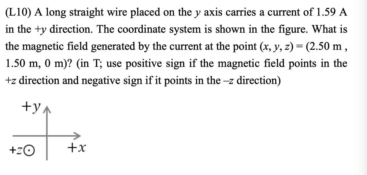 (L10) A long straight wire placed on the y axis carries a current of 1.59 A
in the ty direction. The coordinate system is shown in the figure. What is
the magnetic field generated by the current at the point (x, y, z) = (2.50 m,
1.50 m, 0 m)? (in T; use positive sign if the magnetic field points in the
+z direction and negative sign if it points in the -z direction)
+y
+ZO
+x