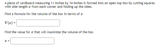 A piece of cardboard measuring 11 inches by 14 inches is formed into an open-top box by cutting squares
with side length from each corner and folding up the sides.
Find a formula for the volume of the box in terms of
V(x) =
Find the value for that will maximize the volume of the box
x =