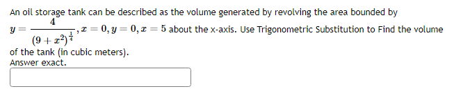 An oil storage tank can be described as the volume generated by revolving the area bounded by
4
y =
I = = 0, y = 0, x = 5 about the x-axis. Use Trigonometric Substitution to Find the volume
"
(9+x²) ²
of the tank (in cubic meters).
Answer exact.