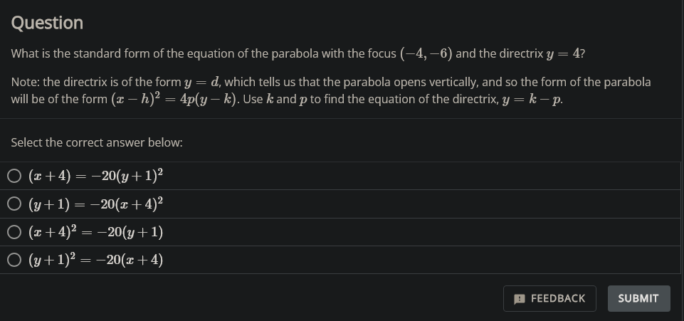 Question
What is the standard form of the equation of the parabola with the focus (-4,-6) and the directrix y = 4?
Note: the directrix is of the form y=d, which tells us that the parabola opens vertically, and so the form of the parabola
will be of the form (x − h)² = 4p(y – k). Use k and p to find the equation of the directrix, y = k — p.
Select the correct answer below:
○ (x+4)= −20(y + 1)²
○ (y + 1) | = −20(x+4)²
○ (x+4)² = −20(y+1)
○ (y + 1)² = −20(x+4)
FEEDBACK
SUBMIT