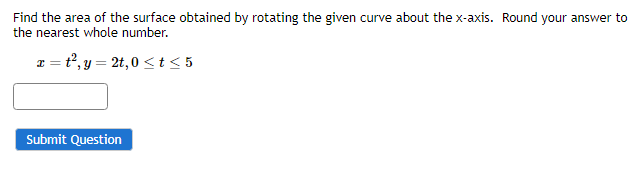 Find the area of the surface obtained by rotating the given curve about the x-axis. Round your answer to
the nearest whole number.
x=t2,y=2t,0<t≤5
Submit Question