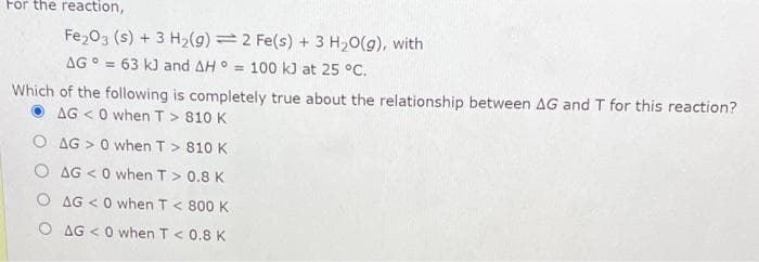 For the reaction,
Fe₂O3 (s) + 3 H₂(g)
AG = 63 kJ and AH
2 Fe(s) + 3 H₂O(g), with
= 100 kJ at 25 °C.
Which of the following is completely true about the relationship between AG and T for this reaction?
AG <0 when T> 810 K
O AG> 0 when T > 810 K
O AG<0 when T > 0.8 K
AG <0 when T < 800 K
O AG <0 when T < 0.8 K