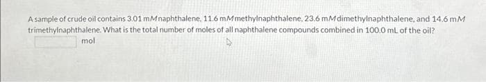 A sample of crude oil contains 3.01 mMnaphthalene, 11.6 mMmethylnaphthalene, 23.6 mM dimethylnaphthalene, and 14.6 mM
trimethylnaphthalene. What is the total number of moles of all naphthalene compounds combined in 100.0 mL of the oil?
mol