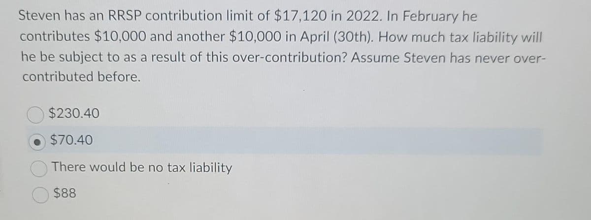 Steven has an RRSP contribution limit of $17,120 in 2022. In February he
contributes $10,000 and another $10,000 in April (30th). How much tax liability will
he be subject to as a result of this over-contribution? Assume Steven has never over-
contributed before.
$230.40
$70.40
There would be no tax liability
$88