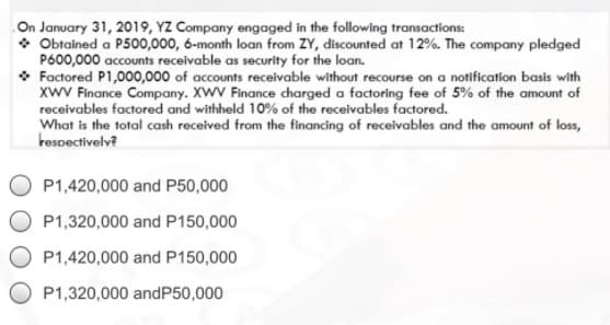 On January 31, 2019, YZ Company engaged in the following transactions:
* Obtained a P500,000, 6-month loan from ZY, discounted at 12%. The company pledged
P600,000 accounts receivable as security for the loan.
• Factored P1,000,000 of accounts receivable without recourse on a notification basis with
xwV Finance Company. XWV Finance charged a factoring fee of 5% of the amount of
receivables factored and withheld 10% of the receivables factored.
What is the total cash received from the financing of receivables and the amount of loss,
tespectivelv?
P1,420,000 and P50,000
P1,320,000 and P150,000
P1,420,000 and P150,000
P1,320,000 andP50,000
