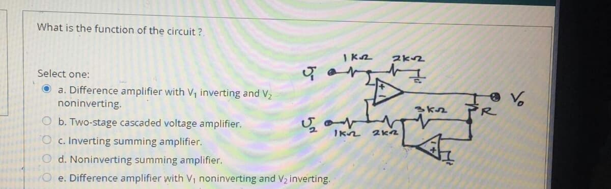 What is the function of the circuit ?
I K2
2K2
Select one:
a. Difference amplifier with V, inverting and V2
noninverting.
R
O b. Two-stage cascaded voltage amplifier.
O c. Inverting summing amplifier.
O d. Noninverting summing amplifier.
O e. Difference amplifier with V, noninverting and V2 inverting.
