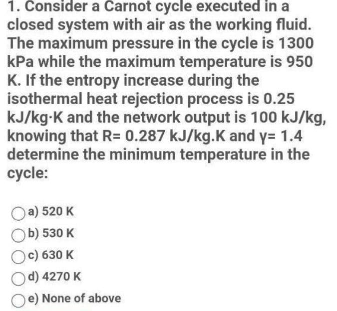 1. Consider a Carnot cycle executed in a
closed system with air as the working fluid.
The maximum pressure in the cycle is 1300
kPa while the maximum temperature is 950
K. If the entropy increase during the
isothermal heat rejection process is 0.25
kJ/kg-K and the network output is 100 kJ/kg,
knowing that R= 0.287 kJ/kg.K and y= 1.4
determine the minimum temperature in the
cycle:
Oa) 520 K
b) 530 K
Oc) 630 K
d) 4270 K
e) None of above
