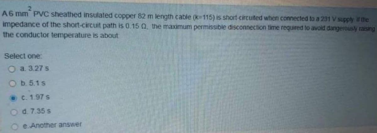 A6 mm PVC sheathed insulated copper 82 m length cable (k=115) is short-circuited when connected to a 231 V supply If the
impedance of the short-circuit path is 0.15 Q the maximum permissible disconnection time required to avoid dangerously raising
the conductor temperature is about
Select one:
O a. 3.27 s
Ob. 5.1s
OC. 1.97 s
Od. 7.35 s
e. Another answer
