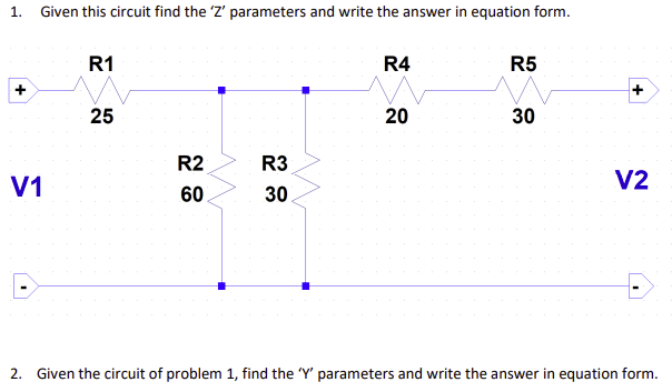 1. Given this circuit find the 'Z' parameters and write the answer in equation form.
R1
R4
R5
25
20
30
R2
R3
V1
V2
60
30
2. Given the circuit of problem 1, find the 'Y' parameters and write the answer in equation form.

