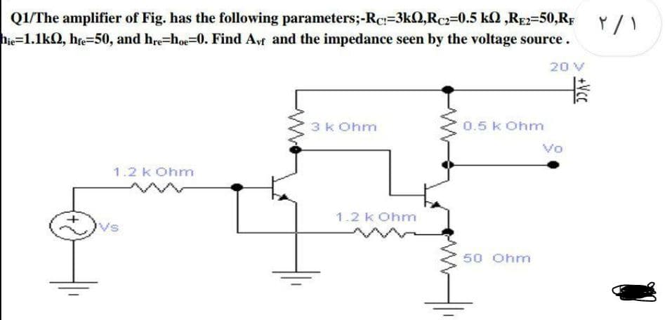Q1/The amplifier of Fig. has the following parameters;-Rc:=3k2,Rc2=0.5 k2 ,RE2=50,RF
hie=1.1kQ, he=50, and hre=hoe=0. Find Avf and the impedance seen by the voltage source.
20 V
3k Ohm
0.5 k Ohm
Vo
1.2 k Ohm
1.2 k Ohm
50 Ohm
+Vcc
