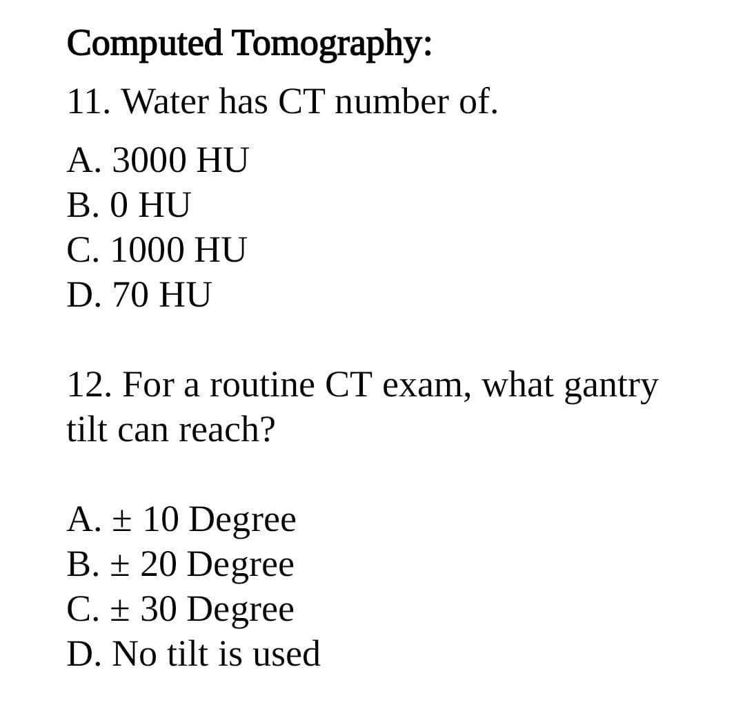 Computed Tomography:
11. Water has CT number of.
А. 3000 HU
В. О HU
С. 1000 HU
D. 70 HU
12. For a routine CT exam, what gantry
tilt can reach?
A. ± 10 Degree
B. ± 20 Degree
C. ± 30 Degree
D. No tilt is used
