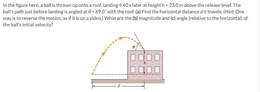 In the figure here, a ball is thrown up onto a roof, landing 4.40 s later at height h = 23.0 m above the release level. The
ball's path just before landing is angled at 0= 69.0° with the roof. (a) Find the horizontal distance d it travels. (Hint: One
way is to reverse the motion, as if it is on a video.) What are the (b) magnitude and (c) angle (relative to the horizontal) of
the ball's initial velocity?