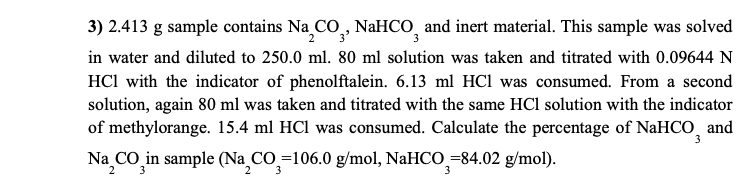 3) 2.413 g sample contains Na CO, NaHCO and inert material. This sample was solved
in water and diluted to 250.0 ml. 80 ml solution was taken and titrated with 0.09644 N
HCl with the indicator of phenolftalein. 6.13 ml HCl was consumed. From a second
solution, again 80 ml was taken and titrated with the same HCl solution with the indicator
of methylorange. 15.4 ml HCl was consumed. Calculate the percentage of NaHCO and
Na CO in sample (Na_CO_=106.0 g/mol, NaHCO =84.02 g/mol).
2
2
3
3

