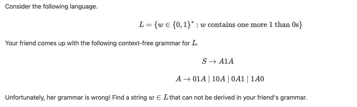 Consider the following language.
L = {w E {0, 1}* : w contains one more 1 than Os}
Your friend comes up with the following context-free grammar for L.
S → A1A
A → 01A | 10A | 0A1 | 1A0
Unfortunately, her grammar is wrong! Find a string w E Lthat can not be derived in your friend's grammar.
