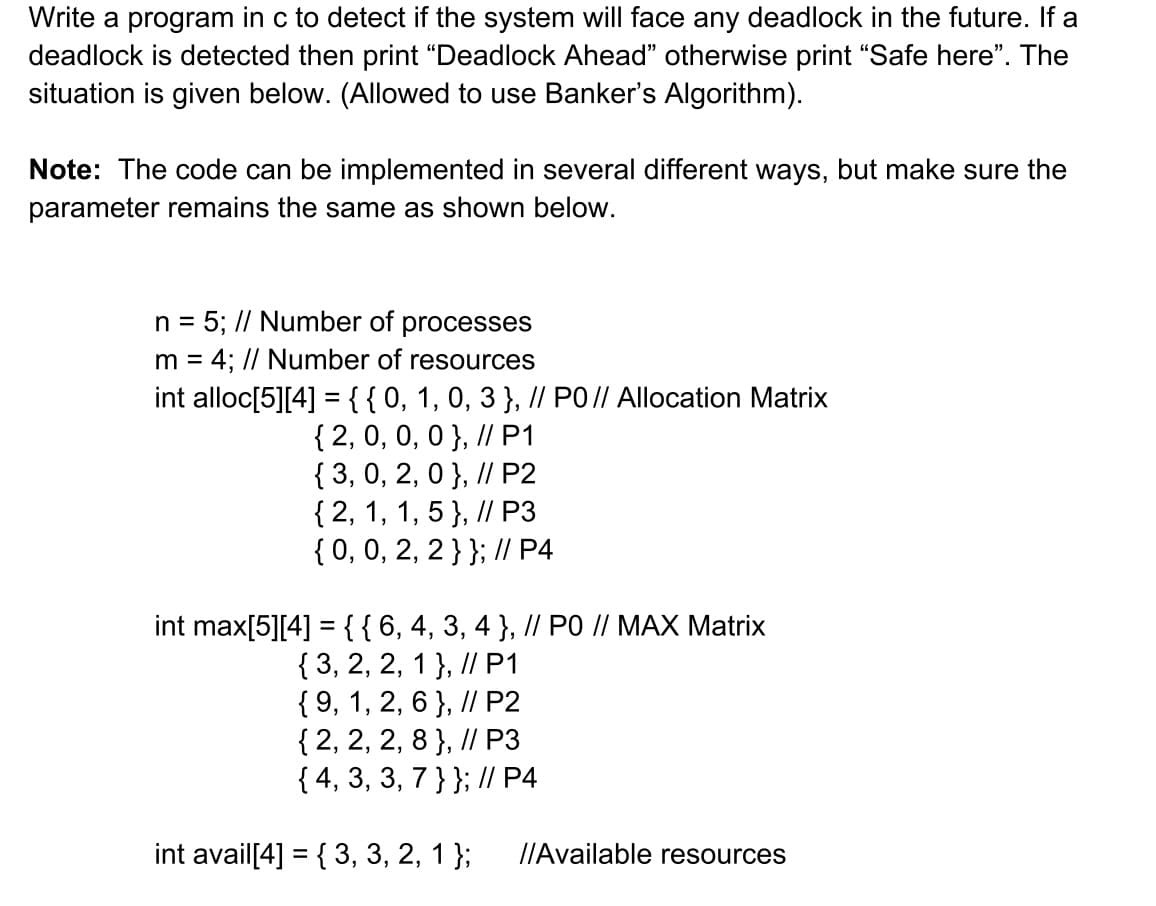 Write a program in c to detect if the system will face any deadlock in the future. If a
deadlock is detected then print "Deadlock Ahead" otherwise print "Safe here". The
situation is given below. (Allowed to use Banker's Algorithm).
Note: The code can be implemented in several different ways, but make sure the
parameter remains the same as shown below.
n = 5; // Number of processes
m = 4; // Number of resources
int alloc[5][4] = {{0, 1, 0, 3 }, // PO // Allocation Matrix
{ 2, 0, 0, 0 }, // P1
{ 3, 0, 2, 0 }, // P2
{ 2, 1, 1, 5 }, // P3
{ 0, 0, 2, 2 } }; // P4
int max[5][4] = { { 6, 4, 3, 4 }, // PO // MAX Matrix
{ 3, 2, 2, 1 }, // P1
{9, 1, 2, 6}, // P2
{ 2, 2, 2, 8 }, // P3
{ 4, 3, 3, 7 } }; // P4
int avail[4] = { 3, 3, 2, 1 }; //Available resources