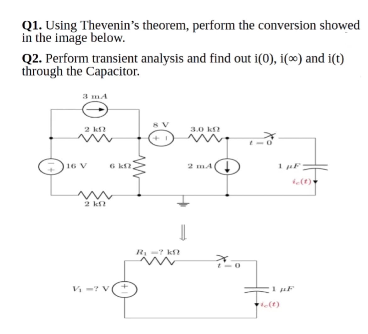 Q1. Using Thevenin's theorem, perform the conversion showed
in the image below.
Q2. Perform transient analysis and find out i(0), i(∞) and i(t)
through the Capacitor.
3 mA
8 V
2 k2
3.0 k?
16 V
6 kN,
2 mA( Į
1 µF
ic(t)*
2 kN
Rị =? kN
t= 0
Vi =? V
1 µF
tie(t)
