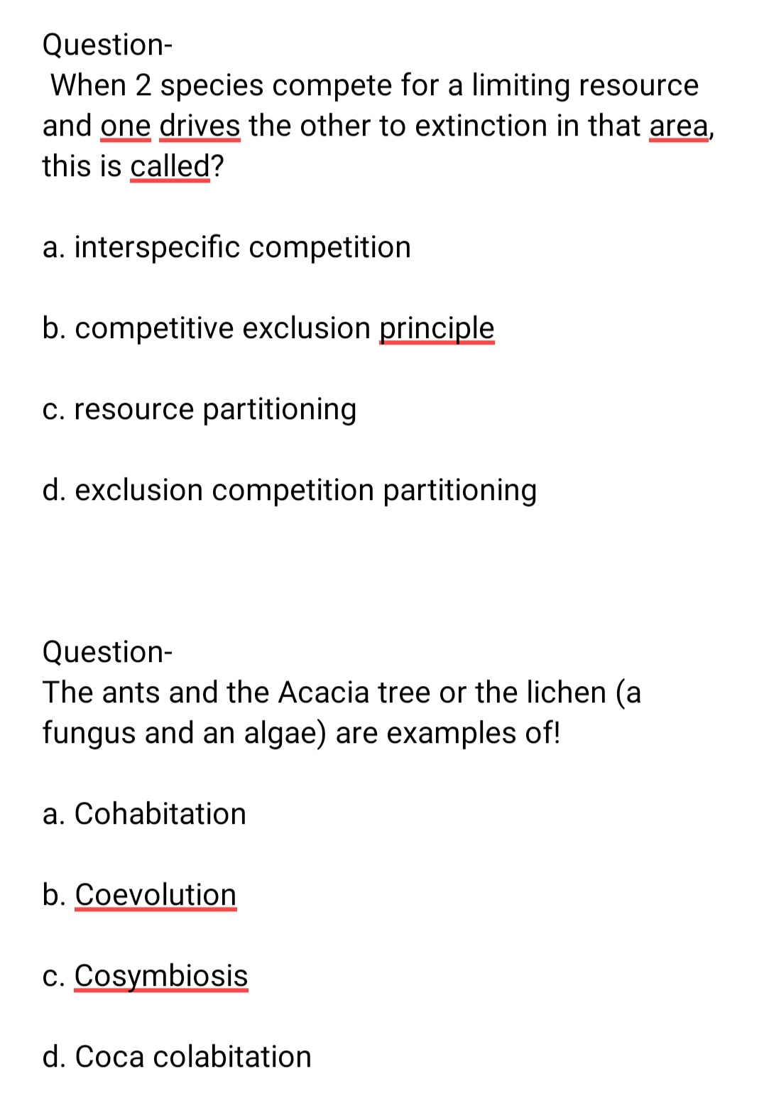 Question-
When 2 species compete for a limiting resource
and one drives the other to extinction in that area,
this is called?
a. interspecific competition
b. competitive exclusion principle
c. resource partitioning
d. exclusion competition partitioning
Question-
The ants and the Acacia tree or the lichen (a
fungus and an algae) are examples of!
a. Cohabitation
b. Coevolution
c. Cosymbiosis
d. Coca colabitation