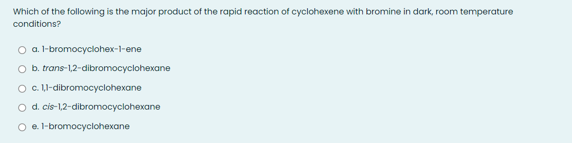 Which of the following is the major product of the rapid reaction of cyclohexene with bromine in dark, room temperature
conditions?
O a. l-bromocyclohex-1-ene
O b. trans-1,2-dibromocyclohexane
O c. 1,l-dibromocyclohexane
O d. cis-1,2-dibromocyclohexane
O e. 1-bromocyclohexane

