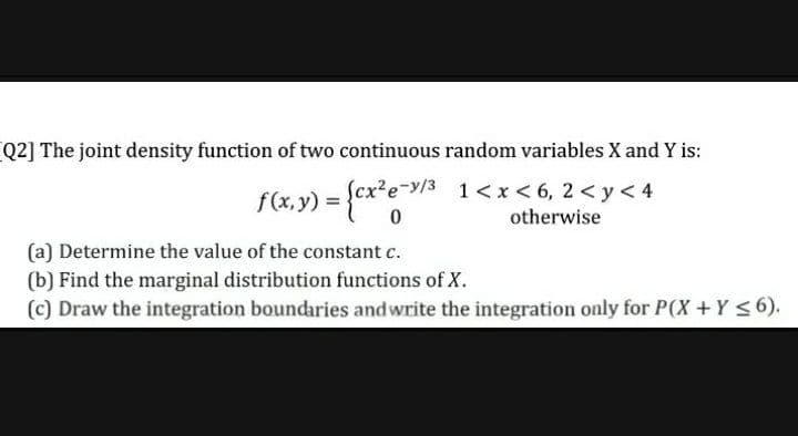 Q2] The joint density function of two continuous random variables X and Y is:
Scx²e-y/3 1<x< 6, 2 < y< 4
{cx*e*
f(x, y) =
otherwise
(a) Determine the value of the constant c.
(b) Find the marginal distribution functions of X.
(c) Draw the integration boundaries andwrite the integration only for P(X+Y <6).
