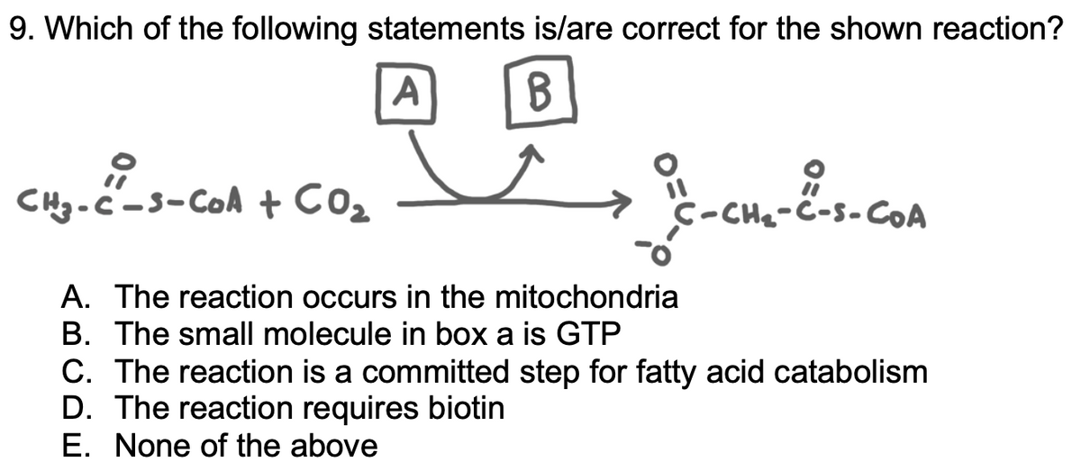 9. Which of the following statements is/are correct for the shown reaction?
A
CHg-c-s-col + CO
-
C-CH₂-C-S-COA
A. The reaction occurs in the mitochondria
B. The small molecule in box a is GTP
C. The reaction is a committed step for fatty acid catabolism
D. The reaction requires biotin
E. None of the above