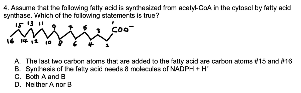 4. Assume that the following fatty acid is synthesized from acetyl-CoA in the cytosol by fatty acid
synthase. Which of the following statements is true?
15 13 11
Coo-
16 14 12 10
A. The last two carbon atoms that are added to the fatty acid are carbon atoms #15 and #16
B. Synthesis of the fatty acid needs 8 molecules of NADPH +H*
C. Both A and B
D. Neither A nor B