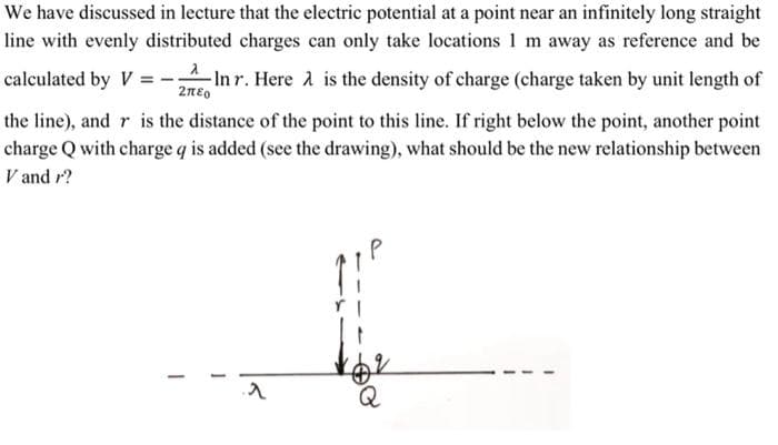 We have discussed in lecture that the electric potential at a point near an infinitely long straight
line with evenly distributed charges can only take locations 1 m away as reference and be
calculated by V=-; -In r. Here is the density of charge (charge taken by unit length of
2780
the line), and r is the distance of the point to this line. If right below the point, another point
charge Q with charge q is added (see the drawing), what should be the new relationship between
V and r?
-
^
Q