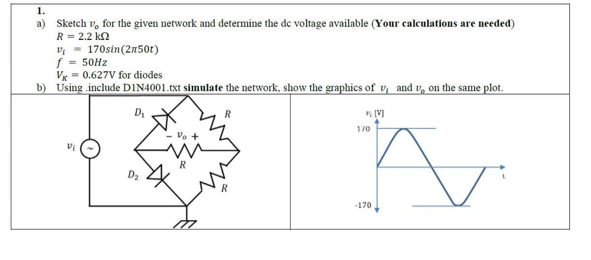 1.
a)
Sketch v, for the given network and determine the dc voltage available (Your calculations are needed)
R = 2.2 KQ
v₁ = 170sin (2л50t)
f = 50Hz
VK = 0.627V for diodes
b) Using include D1N4001.txt simulate the network, show the graphics of v; and v。 on the same plot.
D₁
Vi
D₂
vo +
R
R
v/ [V]
170
-170
✓