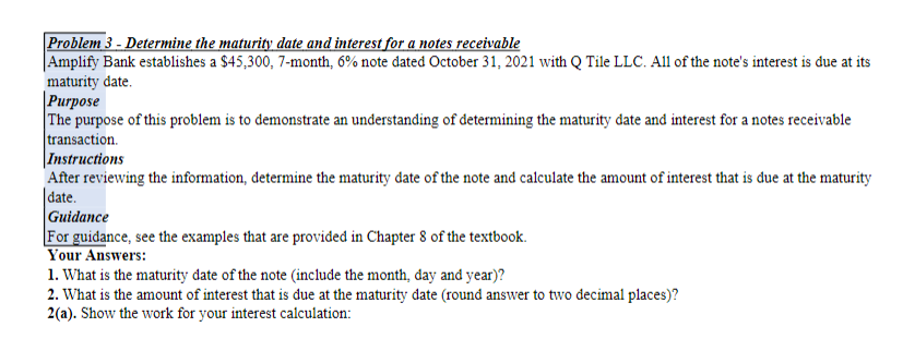 Problem 3 - Determine the maturity date and interest for a notes receivable
|Amplify Bank establishes a $45,300, 7-month, 6% note dated October 31, 2021 with Q Tile LLC. All of the note's interest is due at its
maturity date.
| Рurpose
The purpose of this problem is to demonstrate an understanding of determining the maturity date and interest for a notes receivable
transaction.
|Instructions
After reviewing the information, determine the maturity date of the note and calculate the amount of interest that is due at the maturity
|date.
Guidance
For guidance, see the examples that are provided in Chapter 8 of the textbook.
Your Answers:
1. What is the maturity date of the note (include the month, đay and year)?
2. What is the amount of interest that is due at the maturity date (round answer to two decimal places)?
2(a). Show the work for your interest calculation:
