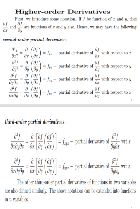 Higher-order Derivatives
First, we introduce some notation. If f be function of æ and y, then
af
af
and
are functions of x and y also. Hence, we may have the following:
second-order partial derivative:
a (af
= fzz - partial derivative of-
with respect to r
%3D
a (af
= fyv - partial derivative of-
se
with respect to y
dy
%3D
a (af
dyðr dy dx
a (af
drðy dr \dy
se
= fry - partial derivative of
with respect to y
%3D
af
= fyz - partial derivative of-
dy
with respect to r
third-order partial derivatives:
a faf (af
|= frye - partial derivative of-
wrt x
--
dzðyðr dr [dy (dr,
dyðr
a faf
= fygz – partial derivative of-
ду
wrt x
%3D
The other third-order partial derivatives of functions in two variables
are also defined similarly. The above notations can be extended into functions
in n variables.
