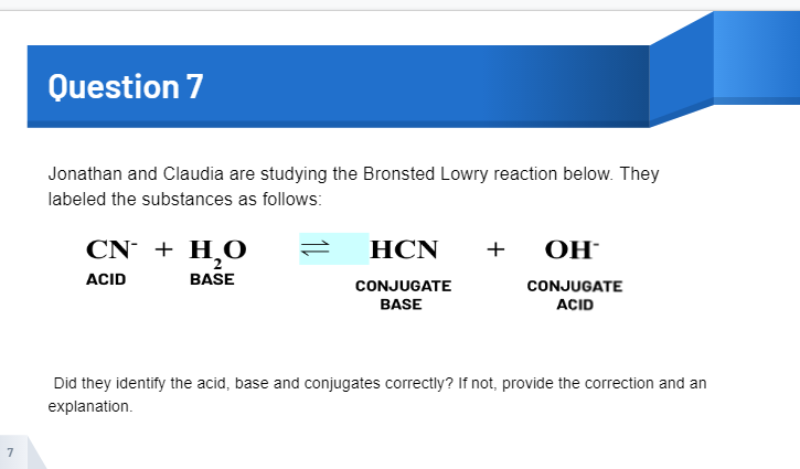 Question 7
Jonathan and Claudia are studying the Bronsted Lowry reaction below. They
labeled the substances as follows:
CN + H¸O
НCN
+
ОН-
ACID
BASE
CONJUGATE
CONJUGATE
BASE
ACID
Did they identify the acid, base and conjugates correctly? If not, provide the correction and an
explanation.
7
