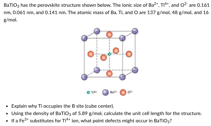 BaTiO3 has the perovskite structure shown below. The ionic size of Ba2+, Ti4*, and O2- are 0.161
nm, 0.061 nm, and 0.141 nm. The atomic mass of Ba, Ti, and O are 137 g/mol, 48 g/mol, and 16
g/mol.
Bal
Explain why Ti occupies the B site (cube center).
• Using the density of BaTiO3 of 5.89 g/mol, calculate the unit cell length for the structure.
If a Fe3+ substitutes for Tit* ion, what point defects might occur in BaTiO3?
