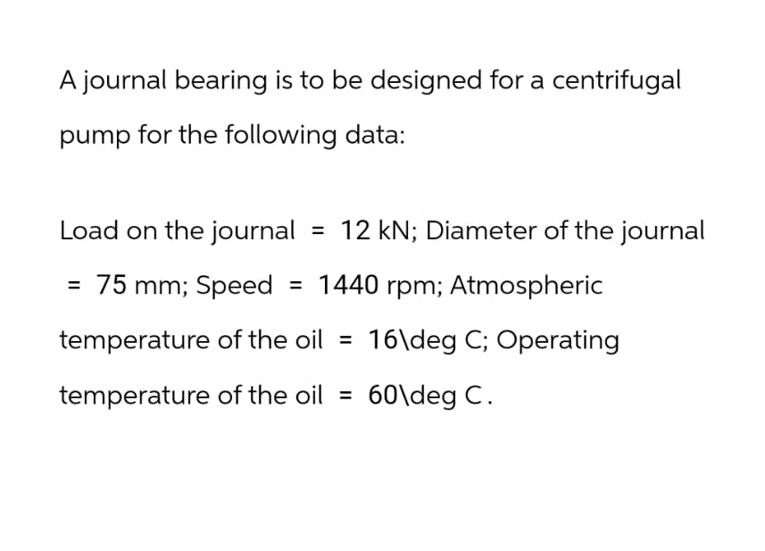 A journal bearing is to be designed for a centrifugal
pump for the following data:
Load on the journal
=
12 KN; Diameter of the journal
= 75 mm; Speed = 1440 rpm; Atmospheric
temperature of the oil = 16\deg C; Operating
temperature of the oil =
60\deg C.