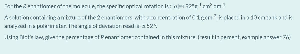 For the R enantiomer of the molecule, the specific optical rotation is : [a]=+92°.g1.cm³.dm1
A solution containing a mixture of the 2 enantiomers, with a concentration of 0.1 g.cm3, is placed in a 10 cm tank and is
analyzed in a polarimeter. The angle of deviation read is -5.52°.
Using Biot's law, give the percentage of R enantiomer contained in this mixture. (result in percent, example answer 76)
