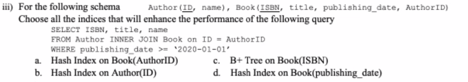 iii) For the following schema
Choose all the indices that will enhance the performance of the following query
Author (ID, name), Book (ISBN, title, publishing_date, AuthorID)
SELECT ISBN, title, name
FROM Author INNER JOIN Book on ID = AuthorID
WHERE publishing_date >= *2020-01-01'
Hash Index on Book(AuthorID)
b. Hash Index on Author(ID)
B+ Tree on Book(ISBN)
Hash Index on Book(publishing_date)
