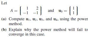 Let
-|H
3 and uo
A =
(a) Compute u, U2, Uz, and u4, using the power
method.
(b) Explain why the power method will fail to
converge in this case.
