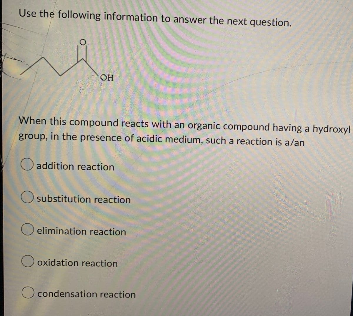 Use the following information to answer the next question.
OH
When this compound reacts with an organic compound having a hydroxyl
group, in the presence of acidic medium, such a reaction is a/an
O addition reaction
O substitution reaction
O elimination reaction
Ooxidation reaction
O condensation reaction