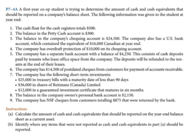 P7-4A A first-year co-op student is trying to determine the amount of cash and cash equivalents that
should be reported on a company's balance sheet. The following information was given to the student at
year end:
1. The cash float for the cash registers totals $500.
2. The balance in the Petty Cash account is $300.
3. The balance in the company's chequing account is $24,500. The company also has a U.S. bank
account, which contained the equivalent of $16,000 Canadian at year end.
4. The company has overdraft protection of $10,000 on its chequing account.
5. The company has a separate bank account with a balance of $4,250. This consists of cash deposits
paid by tenants who lease office space from the company. The deposits will be refunded to the ten-
ants at the end of their leases.
6. The company has $14,500 of postdated cheques from customers for payment of accounts receivable.
7. The company has the following short-term investments:
• $25,000 in treasury bills with a maturity date of less than 90 days
• $36,000 in shares of Reitmans (Canada) Limited
. $12,000 in a guaranteed investment certificate that matures in six months.
8. The balance in the company owner's personal bank account is $2,150.
9. The company has NSF cheques from customers totalling $875 that were returned by the bank.
Instructions
(a) Calculate the amount of cash and cash equivalents that should be reported on the year-end balance
sheet as a current asset.
(b) Identify where any items that were not reported as cash and cash equivalents in part (a) should be
reported.