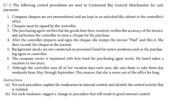 E7-5 The following control procedures are used in Centennial Bay General Merchandise for cash
payments:
1. Company cheques are not prenumbered and are kept in an unlocked file cabinet in the controller's
office.
2. Cheques must be signed by the controller.
3. The purchasing agent verifies that the goods have been received, verifies the accuracy of the invoice,
and authorizes the controller to issue a cheque for the purchase.
4. After the controller prepares and signs the cheque, she stamps the invoice "Paid" and files it. She
then records the cheque in the journal.
5. Background checks are not conducted on personnel hired for senior positions such as the purchas-
ing agent or controller.
6. The company owner is impressed with how hard the purchasing agent works. He hasn't taken a
vacation in two years.
7. Although the controller uses all of her vacation days each year, she uses them to take three-day
weekends from May through September. This ensures that she is never out of the office for long.
Instructions
(a) For each procedure, explain the weaknesses in internal control, and identify the control activity that
is violated.
(b) For each weakness, suggest a change in procedure that will result in good internal control.