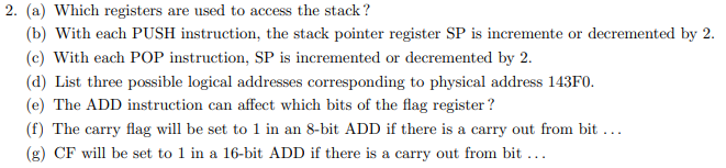 2. (a) Which registers are used to access the stack?
(b) With each PUSH instruction, the stack pointer register SP is incremente or decremented by 2.
(c) With each POP instruction, SP is incremented or decremented by 2.
(d) List three possible logical addresses corresponding to physical address 143F0.
(e) The ADD instruction can affect which bits of the flag register ?
(f) The carry flag will be set to 1 in an 8-bit ADD if there is a carry out from bit ...
(g) CF will be set to 1 in a 16-bit ADD if there is a carry out from bit ...
