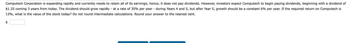 Computech Corporation is expanding rapidly and currently needs to retain all of its earnings; hence, it does not pay dividends. However, investors expect Computech to begin paying dividends, beginning with a dividend of
$1.25 coming 3 years from today. The dividend should grow rapidly at a rate of 35% per year - during Years 4 and 5, but after Year 5, growth should be a constant 6% per year. If the required return on Computech is
13%, what is the value of the stock today? Do not round intermediate calculations. Round your answer to the nearest cent.
$