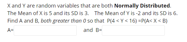 X and Y are random variables that are both Normally Distributed.
The Mean of X is 5 and its SD is 3. The Mean of Y is -2 and its SD is 6.
Find A and B, both greater than 0 so that P(4 <Y< 16) =P(A< X < B)
A=
and B=
