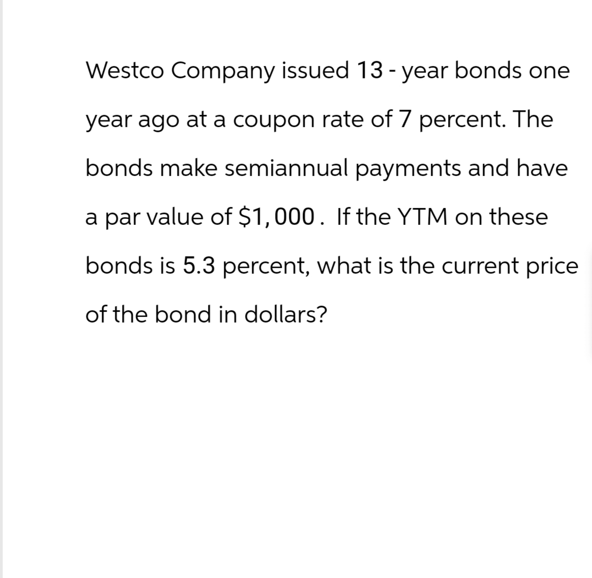 Westco Company issued 13-year bonds one
year ago at a coupon rate of 7 percent. The
bonds make semiannual payments and have
a par value of $1,000. If the YTM on these
bonds is 5.3 percent, what is the current price
of the bond in dollars?