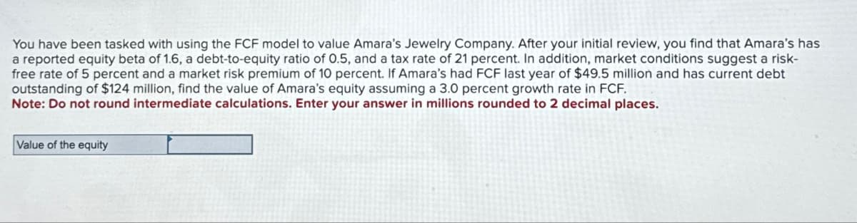 You have been tasked with using the FCF model to value Amara's Jewelry Company. After your initial review, you find that Amara's has
a reported equity beta of 1.6, a debt-to-equity ratio of 0.5, and a tax rate of 21 percent. In addition, market conditions suggest a risk-
free rate of 5 percent and a market risk premium of 10 percent. If Amara's had FCF last year of $49.5 million and has current debt
outstanding of $124 million, find the value of Amara's equity assuming a 3.0 percent growth rate in FCF.
Note: Do not round intermediate calculations. Enter your answer in millions rounded to 2 decimal places.
Value of the equity