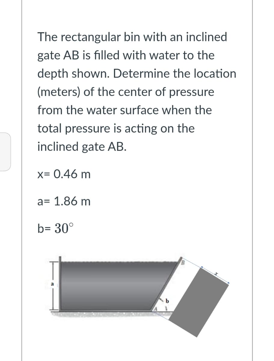 The rectangular bin with an inclined
gate AB is filled with water to the
depth shown. Determine the location
(meters) of the center of pressure
from the water surface when the
total pressure is acting on the
inclined gate AB.
x= 0.46 m
a= 1.86 m
b= 30°
