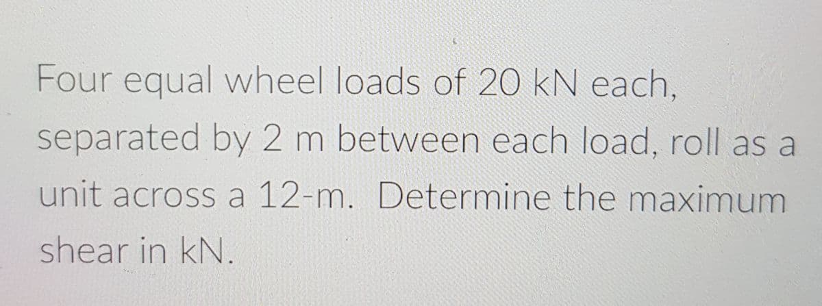 Four equal wheel loads of 20 kN each,
separated by 2 m between each load, roll as a
unit across a 12-m. Determine the maximum
shear in kN.
