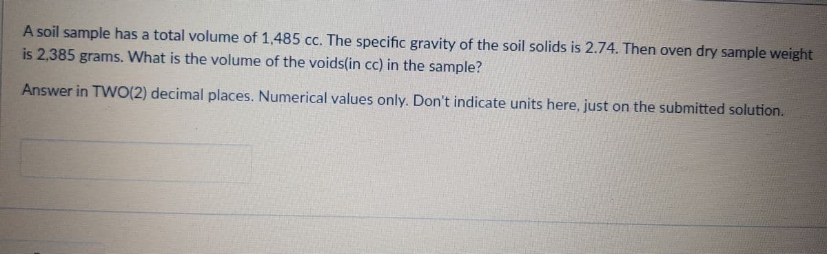 A soil sample has a total volume of 1,485 cc. The specific gravity of the soil solids is 2.74. Then oven dry sample weight
is 2,385 grams. What is the volume of the voids(in cc) in the sample?
Answer in TWO(2) decimal places. Numerical values only. Don't indicate units here, just on the submitted solution.
