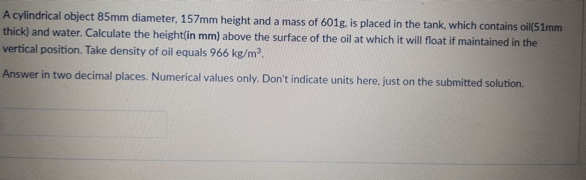 A cylindrical object 85mm diameter, 157mm height and a mass of 601g, is placed in the tank, which contains oil(51mm
thick) and water. Calculate the height(in mm) above the surface of the oil at which it will float if maintained in the
vertical position. Take density of oil equals 966 kg/m³.
Answer in two decimal places. Numerical values only. Don't indicate units here, just on the submitted solution.
