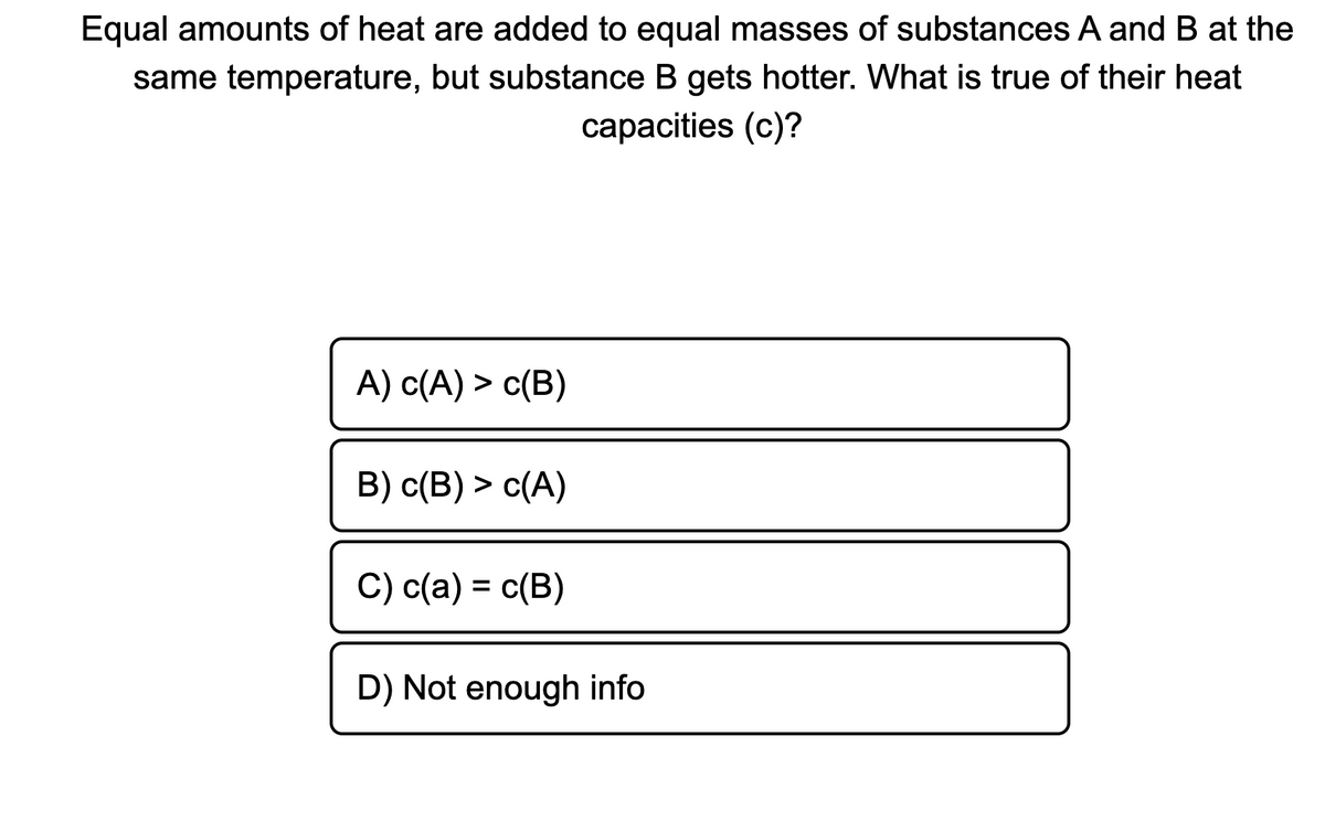 Equal amounts of heat are added to equal masses of substances A and B at the
same temperature, but substance B gets hotter. What is true of their heat
сарacities (c)?
А) с(A) > с(В)
B) c(B) > c(A)
C) c(a) = c(B)
D) Not enough info

