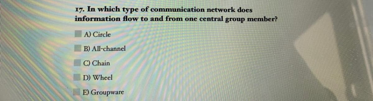 17. In which type of communication network does
information flow to and from one central group member?
A) Circle
B) All-channel
C) Chain
D) Wheel
E) Groupware
